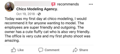 Today was my first day at Chico modeling, I would 
recommend it for anyone wanting to model. The employees are super friendly and outgoing. The owner has a cute fluffy cat who is also very friendly. The office is very cute and my first photo shoot was amazing. 